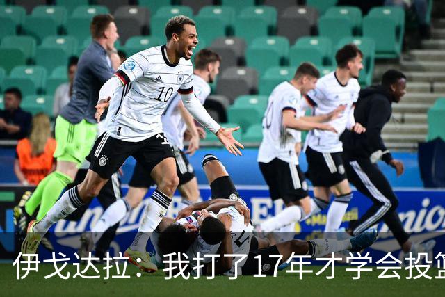 伊戈达拉：我打了17年才学会投篮 没接受过姿势训练全靠自己摸索